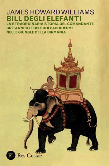 Bill degli elefanti. La straordinaria storia del comandante britannico e dei suoi pachidermi nelle giungle della Birmania - James Howard Williams - Libro Res Gestae 2021 | Libraccio.it