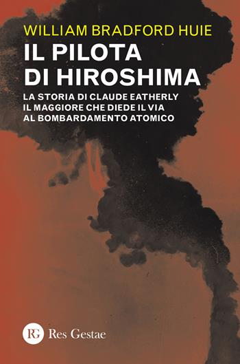 Il pilota di Hiroshima. La storia di Claude Eatherly il maggiore che diede il via al bombardamento atomico - William Bradford Huie - Libro Res Gestae 2023 | Libraccio.it