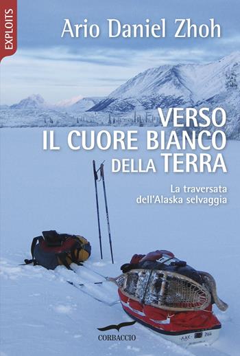 Verso il cuore bianco della Terra. La traversata dell'Alaska selvaggia - Ario Daniel Zhoh - Libro Corbaccio 2018, Exploits | Libraccio.it