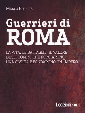 Guerrieri di Roma. La vita, le battaglie, il valore degli uomini che forgiarono una civilità e fondarono un impero - Marco Busetta - Libro Ledizioni 2017 | Libraccio.it