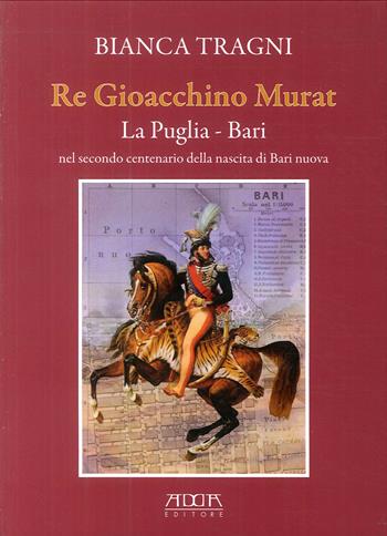 Re Gioacchino Murat. La Puglia. Bari nel secondo centenario della nascita di Bari nuova - Bianca Tragni - Libro Adda 2013 | Libraccio.it