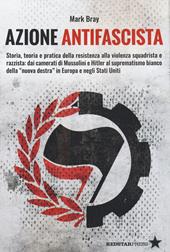 Azione Antifascista. Storia, teoria e pratica della resistenza alla violenza squadristica e razzista: dai camerati di Mussolini e Hitler al suprematismo bianco della "nuova destra" in Europa e negli Stati Uniti