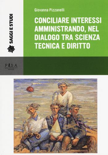 Conciliare interessi amministrando, nel dialogo tra scienza, tecnica e diritto - Giovanna Pizzanelli - Libro Pisa University Press 2017, Saggi e studi | Libraccio.it