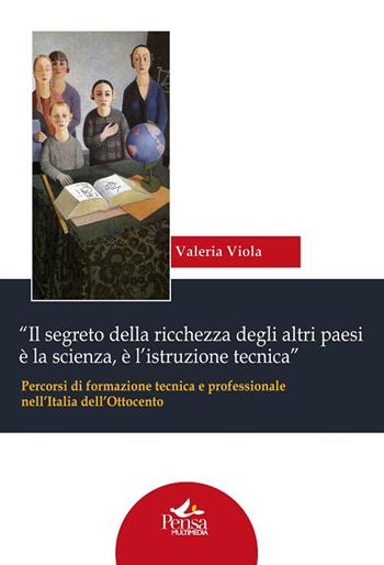 «Il segreto della ricchezza degli altri paesi è la scienza, è l'istruzione tecnica». Percorsi di formazione tecnica e professionale nell'Italia dell'Ottocento - Valeria Viola - Libro Pensa Multimedia 2016, Biblioteca Ce.S.I.S. | Libraccio.it