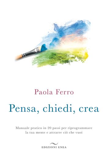 Pensa, chiedi, crea. Manuale pratico in 20 passi per riprogrammare la tua mente e attrarre ciò che vuoi - Paola Ferro - Libro Enea Edizioni 2018 | Libraccio.it