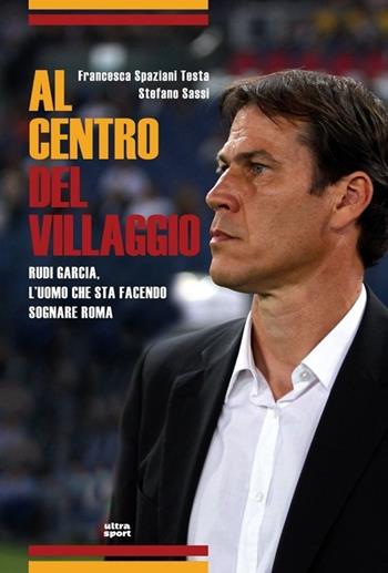 Al centro del villaggio. Rudi Garcia, l'uomo che sta facendo sognare Roma - Francesca Spaziani Testa, Stefano Sassi - Libro Ultra 2014, Ultra sport | Libraccio.it