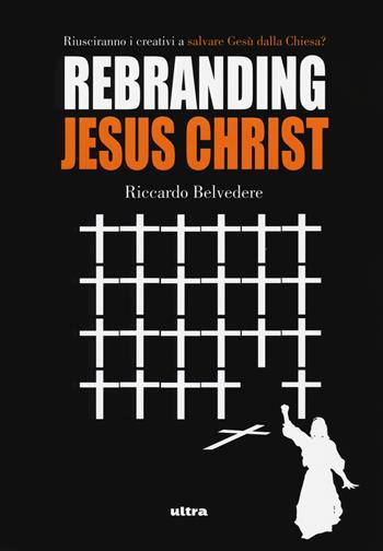 Rebranding Jesus Christ. Riusciranno i creativi a salvare Gesù dalla Chiesa? - Riccardo Belvedere - Libro Ultra 2018 | Libraccio.it