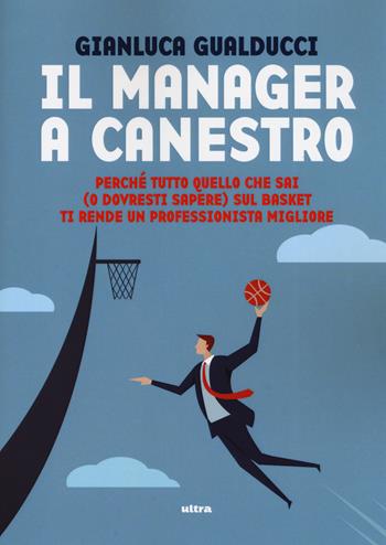 Il manager a canestro. Perché tutto quello che sai (o dovresti sapere) sul basket ti rende un professionista migliore - Gianluca Gualducci - Libro Ultra 2019 | Libraccio.it
