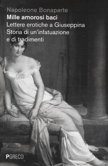 Mille amorosi baci. Lettere erotiche a Giuseppina. Storia di un'infatuazione e di tradimenti - Napoleone Bonaparte - Libro Pgreco 2013 | Libraccio.it