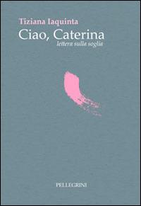 Ciao Caterina lettera sulla soglia - Tiziana Iaquinta - Libro Pellegrini 2013 | Libraccio.it