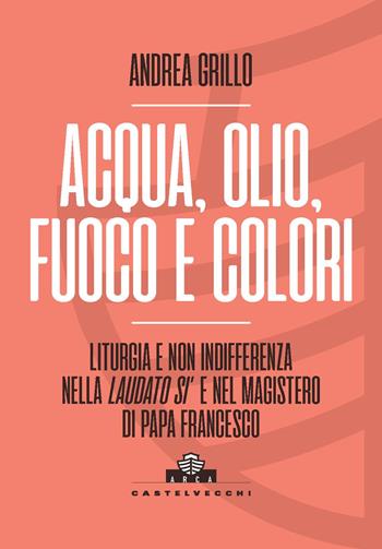 Acqua, olio, fuoco e colori. Liturgia e non indifferenza nella «Laudato si’» e nel magistero di Papa Francesco - Andrea Grillo - Libro Castelvecchi 2024, Arca | Libraccio.it