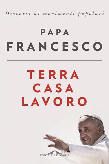 Terra casa lavoro. Discorsi ai movimenti popolari - Francesco (Jorge Mario Bergoglio) - Libro Ponte alle Grazie 2017 | Libraccio.it