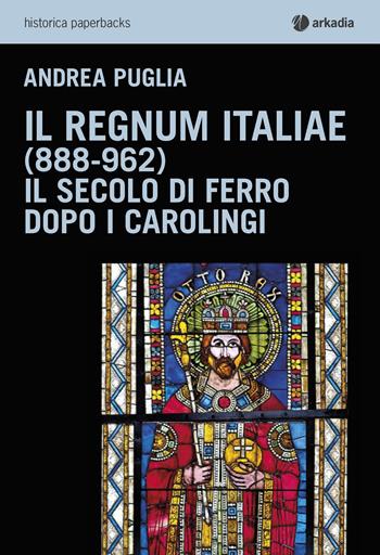 Il Regnum Italiae (888-962). Il secolo di ferro dopo i carolingi - Andrea Puglia - Libro Arkadia 2015, Historica | Libraccio.it