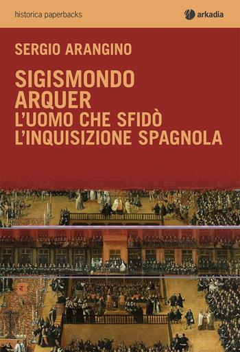 Sigismondo Arquer. L'uomo che sfidò l'Inquisizione spagnola - Sergio Arangino - Libro Arkadia 2016, Historica | Libraccio.it