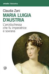 Maria Luigia d'Austria. L'arciduchessa che fu imperatrice e sovrana