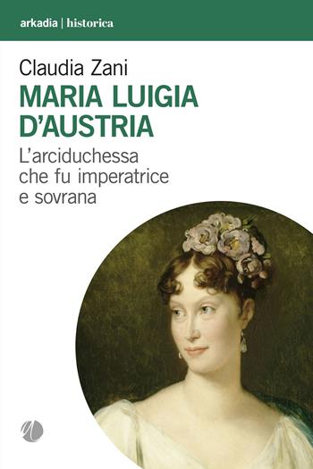 Maria Luigia d'Austria. L'arciduchessa che fu imperatrice e sovrana - Claudia Zani - Libro Arkadia 2022, Historica | Libraccio.it