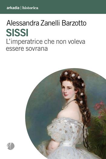Sissi. L'imperatrice che non voleva essere sovrana - Alessandra Zanelli Barzotto - Libro Arkadia 2024, Historica | Libraccio.it