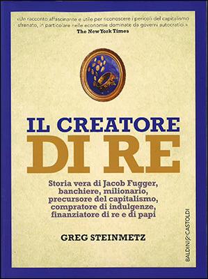 Il creatore di re. Storia vera di Jacob Fugger, banchiere, milionario, precursore del capitalismo, compratore di indulgenze, finanziatore di re e di papi - Greg Steinmetz - Libro Baldini + Castoldi 2016, I saggi | Libraccio.it