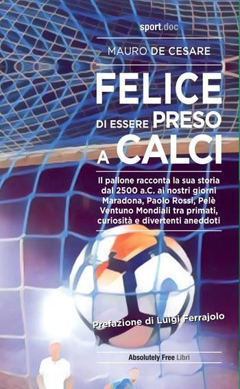 Felice di essere preso a calci. Il pallone racconta la sua storia dal 2500 a.C. ai giorni nostri. Maradona, Paolo Rossi, Pelé: ventuno mondiali tra primati, curiosità e divertenti aneddoti - Mauro De Cesare - Libro Absolutely Free 2020, Sport.doc | Libraccio.it