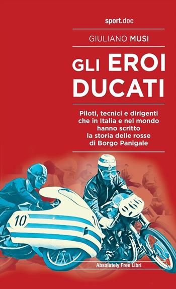 Gli eroi Ducati. Piloti, tecnici e dirigenti che in Italia e nel mondo hanno scritto la storia delle rosse di Borgo Panigale - Giuliano Musi - Libro Absolutely Free 2020, Sport.doc | Libraccio.it