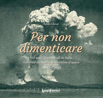 Per non dimenticare. 100 anni di catastrofi in Italia rievocate attraverso le cartoline d’epoca. 1840-1940 - Stefano Liberati - Libro LuoghInteriori 2020, Varia | Libraccio.it