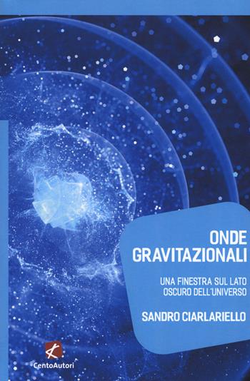 Onde gravitazionali. Una finestra sul lato oscuro dell'universo - Sandro Ciarlariello - Libro Cento Autori 2017, Megaverso. La scienza per tutti | Libraccio.it
