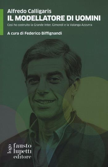 Il modellatore di uomini. Così ho costruito la grande Inter, Gimondi e la Valanga Azzurra - Alfredo Calligaris - Libro Fausto Lupetti Editore 2016, Saggistica e varia | Libraccio.it