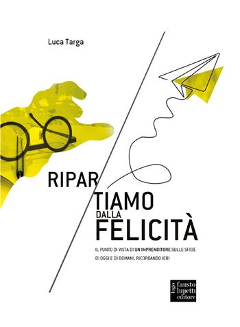 Ripartiamo dalla felicità. Il punto di vista di un imprenditore sulle sfide di oggi e di domani, ricordando ieri - Luca Targa, Davide Berardino, Cristina Melchiorri - Libro Fausto Lupetti Editore 2020, Media e web communications | Libraccio.it