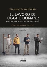 Il lavoro di oggi e domani. Sapere, tecnologia e creatività - Giuseppe Lanzavecchia - Libro BooksprintEdizioni 2014 | Libraccio.it