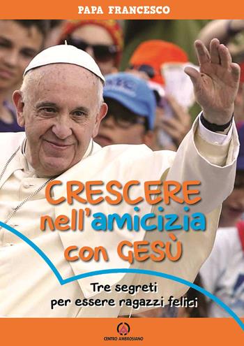 Crescere nell'amicizia con Gesù. Tre segreti per essere ragazzi felici - Francesco (Jorge Mario Bergoglio) - Libro Centro Ambrosiano 2018 | Libraccio.it