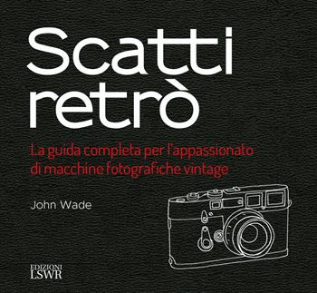 Scatti retrò. La guida completa per l’appassionato di macchine fotografiche vintage. Ediz. a colori - John Wade - Libro Edizioni LSWR 2018, Grandi passioni | Libraccio.it