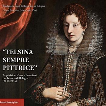 «Felsina sempre pittrice». Acquisizioni d'arte e donazioni per la storia di Bologna (2014-2016) - Angelo Mazza - Libro Bononia University Press 2016 | Libraccio.it