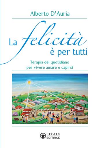 La felicità è per tutti. Terapia del quotidiano per vivere amare e capirsi - Alberto D'Auria - Libro Effatà 2018, Vivere in pienezza | Libraccio.it