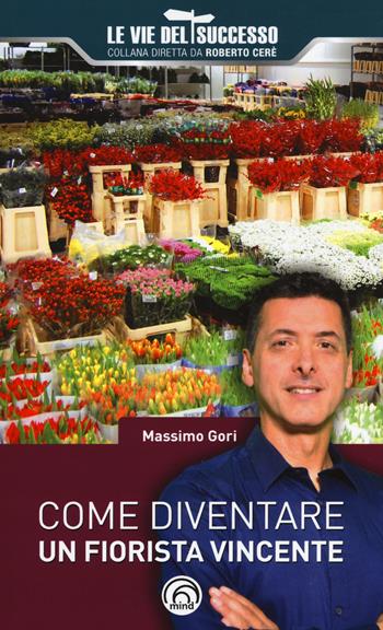 Come diventare un fiorista vincente - Massimo Gori - Libro Mind Edizioni 2018, Le vie del successo | Libraccio.it