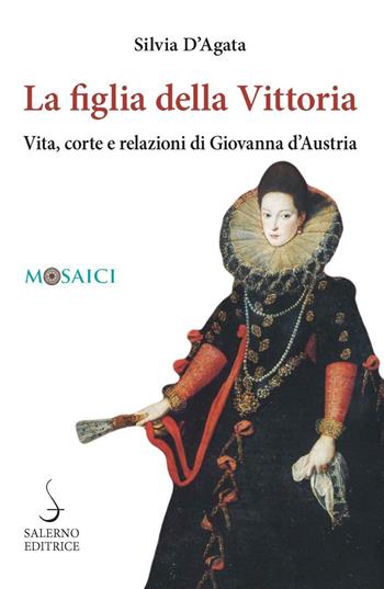 La figlia della Vittoria. Vita, corte e relazioni di Giovanna d'Austria - Silvia D'Agata - Libro Salerno Editrice 2023, Mosaici | Libraccio.it