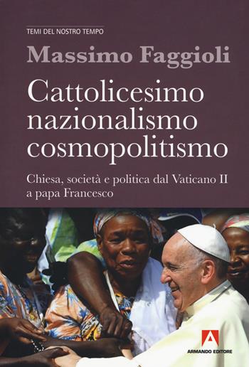 Cattolicesimo, nazionalismo, cosmopolitismo. Chiesa, società e politica dal Vaticano II a papa Francesco - Massimo Faggioli - Libro Armando Editore 2018, Temi del nostro tempo | Libraccio.it