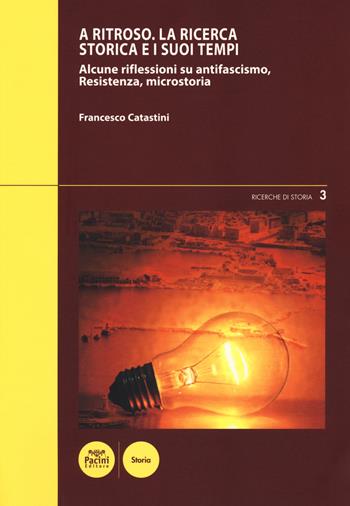 A ritroso. La ricerca storica e i suoi tempi. Alcune riflessioni su antifascismo, Resistenza, microstoria - Francesco Catastini - Libro Pacini Editore 2018, Ricerche di storia | Libraccio.it