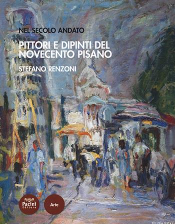 Pittori e dipinti del Novecento pisano. Nel secolo andato - Stefano Renzoni - Libro Pacini Editore 2018 | Libraccio.it