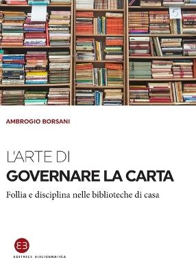 L'arte di governare la carta. Follia e disciplina nelle biblioteche di casa - Ambrogio Borsani - Libro Editrice Bibliografica 2017, I saggi | Libraccio.it