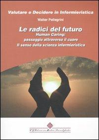 Le radici del futuro. Human caring: passaggio attraverso il cuore. Il senso della scienza infermieristica - Walter Pellegrini - Libro Edizioni Medico-Scientifiche 2010, Valutare e decidere in infermieristica | Libraccio.it