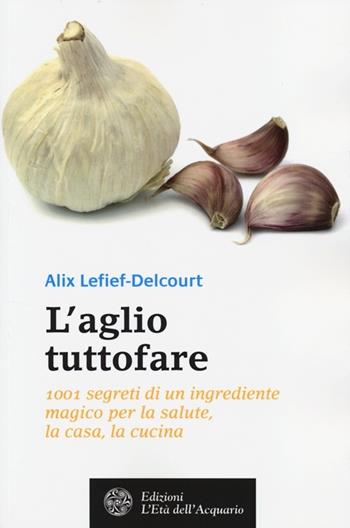 L'aglio tuttofare. 1001 segreti di un ingrediente magico per la salute, la casa, la cucina - Alix Lefief-Delcourt - Libro L'Età dell'Acquario 2014, Salute&benessere | Libraccio.it