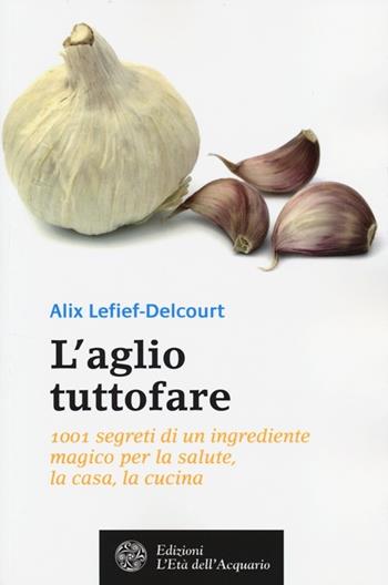 L' aglio tuttofare. 1001 segreti di un ingrediente magico per la salute, la casa, la cucina - Alix Lefief-Delcourt - Libro L'Età dell'Acquario 2014, Salute&benessere | Libraccio.it