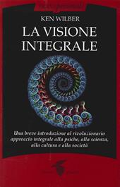 La visione integrale. Una breve introduzione al rivoluzionario approccio integrale alla psiche, alla scienza, alla cultura e alla società