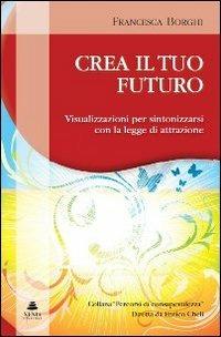 Crea il tuo futuro. Visualizzazioni per sintonizzarsi con la legge di attrazione - Francesca Borghi - Libro Xenia 2010, Percorsi di consapevolezza | Libraccio.it