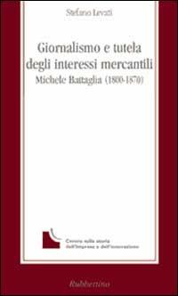 Giornalismo e tutela degli interessi mercantili. Michele Battaglia (1800-1870) - Stefano Levati - Libro Rubbettino 1999, La memoria dell'impresa | Libraccio.it