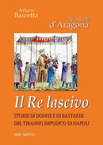 Alfonso II d'Aragona. Il re lascivo. Storie di donne e di bastardi del tiranno impudico di Napoli - Arturo Bascetta - Libro ABE 2023 | Libraccio.it