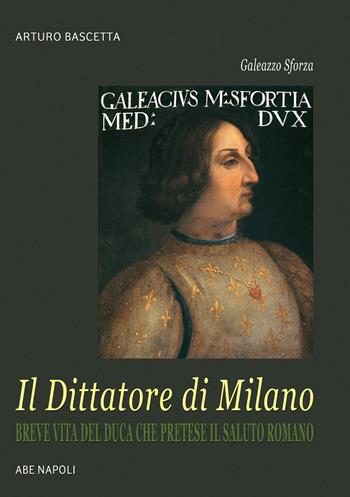 Galeazzo Sforza, il Dittatore di Milano. Breve vita del duca che pretese il saluto romano dai lombardi - Arturo Bascetta - Libro ABE 2025, Donne reali e uomini d'arme | Libraccio.it