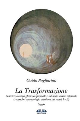 La trasformazione. Sull'eterno corpo glorioso spirituale e sul nulla eterno infernale (secondo l'antropologia cristiana nei secoli I e II) - Guido Pagliarino - Libro Tektime 2018 | Libraccio.it