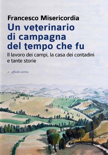 Un veterinario di campagna del tempo che fu. Il lavoro dei campi, la casa dei contadini e tante storie - Francesco Misericordia - Libro Affinità Elettive Edizioni 2019, Storia, storie | Libraccio.it