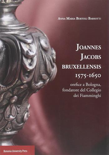 Joannes Jacobs Bruxellensis 1575-1650. Orefice a Bologna, fondatore del collegio dei Fiamminghi - Anna M. Bertoli Barsotti - Libro Bononia University Press 2014 | Libraccio.it